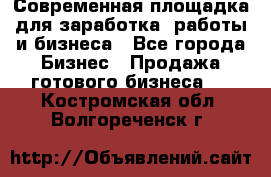 Современная площадка для заработка, работы и бизнеса - Все города Бизнес » Продажа готового бизнеса   . Костромская обл.,Волгореченск г.